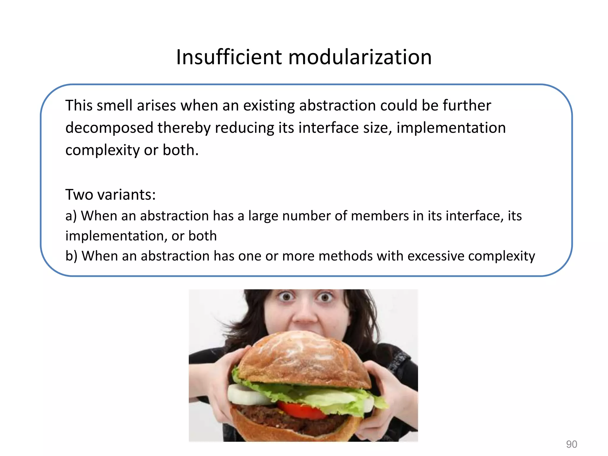 90
Insufficient modularization
This smell arises when an existing abstraction could be further
decomposed thereby reducing its interface size, implementation
complexity or both.
Two variants:
a) When an abstraction has a large number of members in its interface, its
implementation, or both
b) When an abstraction has one or more methods with excessive complexity
 