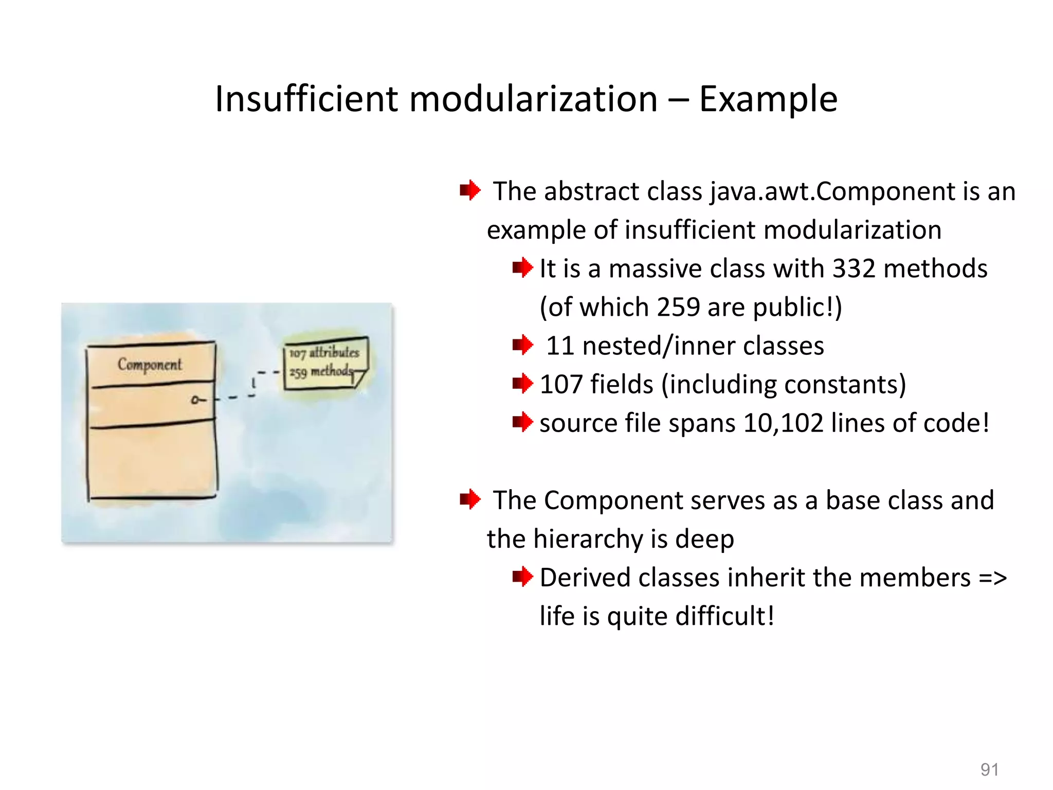 91
Insufficient modularization – Example
The abstract class java.awt.Component is an
example of insufficient modularization
It is a massive class with 332 methods
(of which 259 are public!)
11 nested/inner classes
107 fields (including constants)
source file spans 10,102 lines of code!
The Component serves as a base class and
the hierarchy is deep
Derived classes inherit the members =>
life is quite difficult!
 