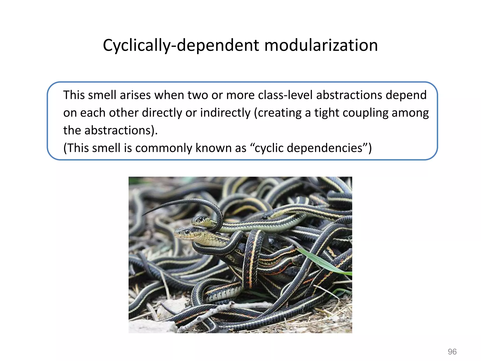 96
Cyclically-dependent modularization
This smell arises when two or more class-level abstractions depend
on each other directly or indirectly (creating a tight coupling among
the abstractions).
(This smell is commonly known as “cyclic dependencies”)
 