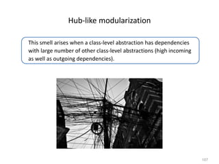 107
Hub-like modularization
This smell arises when a class-level abstraction has dependencies
with large number of other class-level abstractions (high incoming
as well as outgoing dependencies).
 