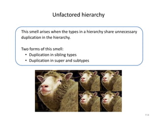 114
Unfactored hierarchy
This smell arises when the types in a hierarchy share unnecessary
duplication in the hierarchy.
Two forms of this smell:
• Duplication in sibling types
• Duplication in super and subtypes
 