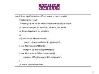 118
public Insets getBorderInsets(Component c, Insets insets){
Insets margin = null;
// Ideally we'd have an interface defined for classes which
// support margins (to avoid this hackery), but we've
// decided against it for simplicity
//
if (c instanceof AbstractButton) {
margin = ((AbstractButton)c).getMargin();
} else if (c instanceof JToolBar) {
margin = ((JToolBar)c).getMargin();
} else if (c instanceof JTextComponent) {
margin = ((JTextComponent)c).getMargin();
}
// rest of the code omitted …
 