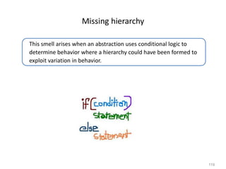 119
Missing hierarchy
This smell arises when an abstraction uses conditional logic to
determine behavior where a hierarchy could have been formed to
exploit variation in behavior.
 