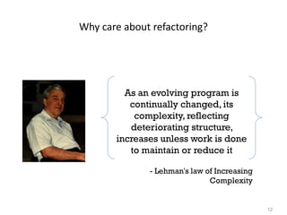 12
Why care about refactoring?
As an evolving program is
continually changed, its
complexity, reflecting
deteriorating structure,
increases unless work is done
to maintain or reduce it
- Lehman's law of Increasing
Complexity
 