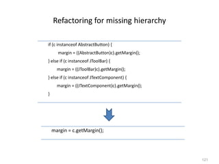 121
Refactoring for missing hierarchy
margin = c.getMargin();
if (c instanceof AbstractButton) {
margin = ((AbstractButton)c).getMargin();
} else if (c instanceof JToolBar) {
margin = ((JToolBar)c).getMargin();
} else if (c instanceof JTextComponent) {
margin = ((JTextComponent)c).getMargin();
}
 