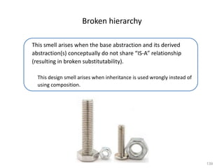 139
Broken hierarchy
This smell arises when the base abstraction and its derived
abstraction(s) conceptually do not share “IS-A” relationship
(resulting in broken substitutability).
This design smell arises when inheritance is used wrongly instead of
using composition.
 