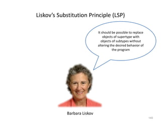 140
Liskov’s Substitution Principle (LSP)
It should be possible to replace
objects of supertype with
objects of subtypes without
altering the desired behavior of
the program
Barbara Liskov
 