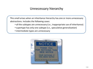 150
Unnecessary hierarchy
This smell arises when an inheritance hierarchy has one or more unnecessary
abstractions. Includes the following cases:
• all the subtypes are unnecessary (i.e., inappropriate use of inheritance)
• supertype has only one subtype (i.e., speculative generalization)
• intermediate types are unnecessary
 