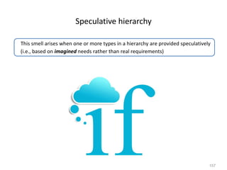 157
Speculative hierarchy
This smell arises when one or more types in a hierarchy are provided speculatively
(i.e., based on imagined needs rather than real requirements)
 