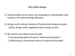 167
Key take-aways
 Technical debt accrues when you knowingly or unknowingly make
wrong or non-optimal design decisions
 Design smells indicate violation of fundamental design principles
Also, design smells negatively impact design quality
 We need to care about technical debt
 Accumulating debt will lead to “technical bankruptcy”
 Refactoring is the primary means to repay technical debt
 