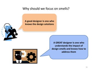 19
Why should we focus on smells?
A good designer is one who
knows the design solutions
A GREAT designer is one who
understands the impact of
design smells and knows how to
address them
 