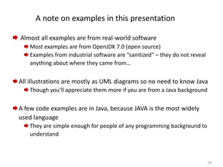 24
A note on examples in this presentation
Almost all examples are from real-world software
Most examples are from OpenJDK 7.0 (open source)
Examples from industrial software are “sanitized” – they do not reveal
anything about where they came from…
All illustrations are mostly as UML diagrams so no need to know Java
Though you’ll appreciate them more if you are from a Java background
A few code examples are in Java, because JAVA is the most widely
used language
They are simple enough for people of any programming background to
understand
 