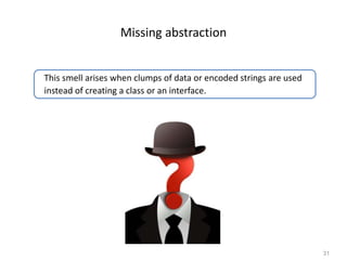 31
Missing abstraction
This smell arises when clumps of data or encoded strings are used
instead of creating a class or an interface.
 