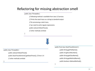 32
Refactoring for missing abstraction smell
public class Throwable {
// following method is available from Java 1.0 version.
// Prints the stack trace as a string to standard output
// for processing a stack trace,
// we need to write regular expressions
public void printStackTrace();
// other methods omitted
}
public class Throwable {
public void printStackTrace();
public StackTraceElement[] getStackTrace(); // Since 1.4
// other methods omitted
}
public final class StackTraceElement {
public String getFileName();
public int getLineNumber();
public String getClassName();
public String getMethodName();
public boolean isNativeMethod();
}
 