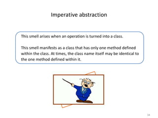 34
Imperative abstraction
This smell arises when an operation is turned into a class.
This smell manifests as a class that has only one method defined
within the class. At times, the class name itself may be identical to
the one method defined within it.
 