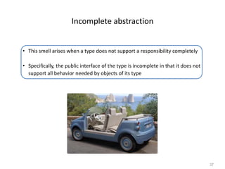 37
Incomplete abstraction
• This smell arises when a type does not support a responsibility completely
• Specifically, the public interface of the type is incomplete in that it does not
support all behavior needed by objects of its type
 