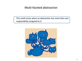 43
Multi-faceted abstraction
This smell arises when an abstraction has more than one
responsibility assigned to it.
 