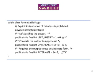 45
public class FormattableFlags {
// Explicit instantiation of this class is prohibited.
private FormattableFlags() {}
/** Left-justifies the output. */
public static final int LEFT_JUSTIFY = 1<<0; // '-'
/** Converts the output to upper case */
public static final int UPPERCASE = 1<<1; // 'S'
/**Requires the output to use an alternate form. */
public static final int ALTERNATE = 1<<2; // '#'
}
 