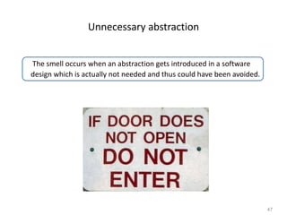 47
Unnecessary abstraction
The smell occurs when an abstraction gets introduced in a software
design which is actually not needed and thus could have been avoided.
 