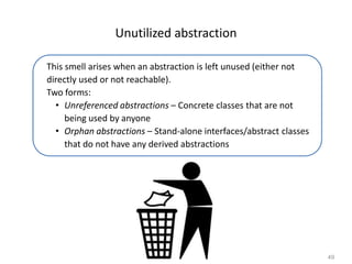 49
Unutilized abstraction
This smell arises when an abstraction is left unused (either not
directly used or not reachable).
Two forms:
• Unreferenced abstractions – Concrete classes that are not
being used by anyone
• Orphan abstractions – Stand-alone interfaces/abstract classes
that do not have any derived abstractions
 