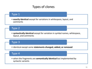 56
Types of clones
• exactly identical except for variations in whitespace, layout, and
comments
Type 1
• syntactically identical except for variation in symbol names, whitespace,
layout, and comments
Type 2
• identical except some statements changed, added, or removed
Type 3
• when the fragments are semantically identical but implemented by
syntactic variants
Type 4
 
