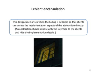 63
Lenient encapsulation
This design smell arises when the hiding is deﬁcient so that clients
can access the implementation aspects of the abstraction directly
(An abstraction should expose only the interface to the clients
and hide the implementation details.)
 