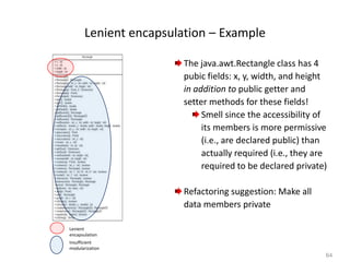 64
Lenient encapsulation – Example
The java.awt.Rectangle class has 4
pubic fields: x, y, width, and height
in addition to public getter and
setter methods for these fields!
Smell since the accessibility of
its members is more permissive
(i.e., are declared public) than
actually required (i.e., they are
required to be declared private)
Refactoring suggestion: Make all
data members private
Lenient
encapsulation
Insufficient
modularization
 