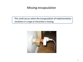 73
Missing encapsulation
This smell occurs when the encapsulation of implementation
variations in a type or hierarchy is missing.
 