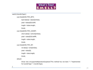 77
switch (transferType) {
case DataBuffer.TYPE_BYTE:
byte bdata[] = (byte[])inData;
pixel = bdata[0] & 0xff;
length = bdata.length;
break;
case DataBuffer.TYPE_USHORT:
short sdata[] = (short[])inData;
pixel = sdata[0] & 0xffff;
length = sdata.length;
break;
case DataBuffer.TYPE_INT:
int idata[] = (int[])inData;
pixel = idata[0];
length = idata.length;
break;
default:
throw new UnsupportedOperationException("This method has not been "+ "implemented
for transferType " + transferType);
}
 