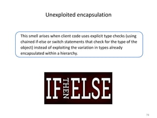 78
Unexploited encapsulation
This smell arises when client code uses explicit type checks (using
chained if-else or switch statements that check for the type of the
object) instead of exploiting the variation in types already
encapsulated within a hierarchy.
 