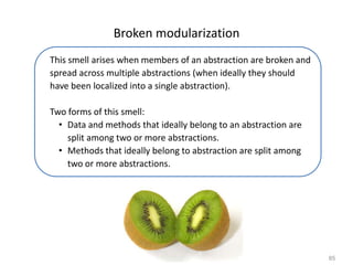 85
Broken modularization
This smell arises when members of an abstraction are broken and
spread across multiple abstractions (when ideally they should
have been localized into a single abstraction).
Two forms of this smell:
• Data and methods that ideally belong to an abstraction are
split among two or more abstractions.
• Methods that ideally belong to abstraction are split among
two or more abstractions.
 