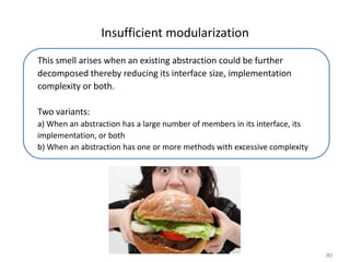 90
Insufficient modularization
This smell arises when an existing abstraction could be further
decomposed thereby reducing its interface size, implementation
complexity or both.
Two variants:
a) When an abstraction has a large number of members in its interface, its
implementation, or both
b) When an abstraction has one or more methods with excessive complexity
 