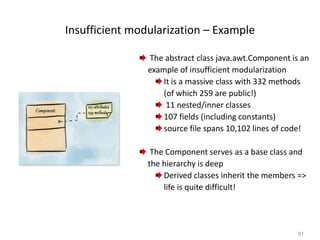 91
Insufficient modularization – Example
The abstract class java.awt.Component is an
example of insufficient modularization
It is a massive class with 332 methods
(of which 259 are public!)
11 nested/inner classes
107 fields (including constants)
source file spans 10,102 lines of code!
The Component serves as a base class and
the hierarchy is deep
Derived classes inherit the members =>
life is quite difficult!
 