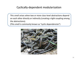 96
Cyclically-dependent modularization
This smell arises when two or more class-level abstractions depend
on each other directly or indirectly (creating a tight coupling among
the abstractions).
(This smell is commonly known as “cyclic dependencies”)
 
