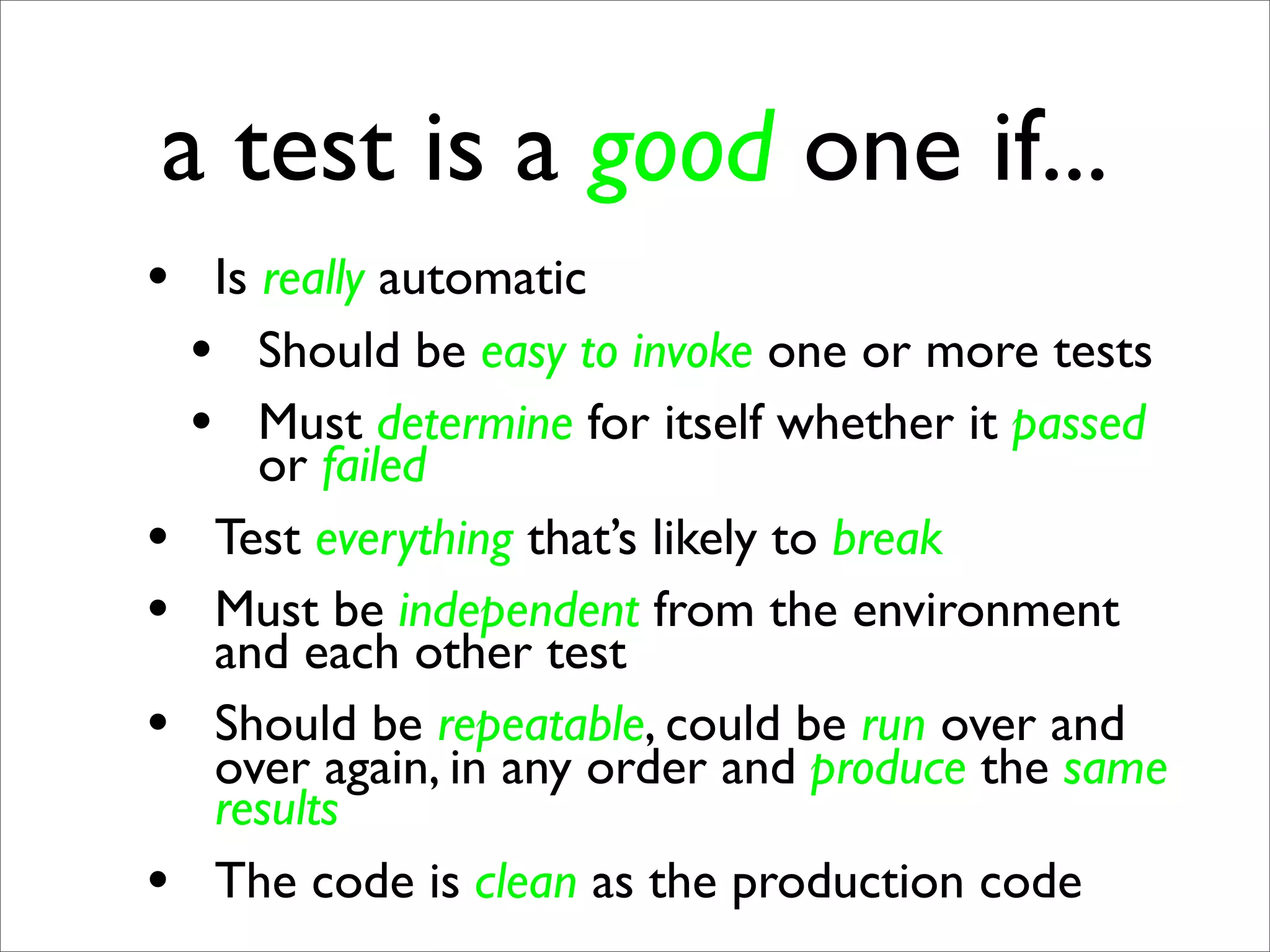 a test is a good one if...
• Is really automatic
 • Should be easy to invoke one or more tests
 • Must determine for itself whether it passed
      or failed
•   Test everything that’s likely to break
•   Must be independent from the environment
    and each other test
•   Should be repeatable, could be run over and
    over again, in any order and produce the same
    results
•   The code is clean as the production code
 