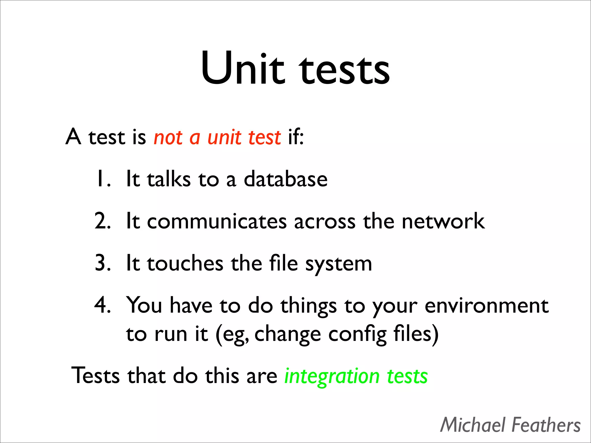 Unit tests
A test is not a unit test if:
   1. It talks to a database
   2. It communicates across the network
   3. It touches the ﬁle system
   4. You have to do things to your environment
      to run it (eg, change conﬁg ﬁles)
Tests that do this are integration tests

                                           Michael Feathers
 