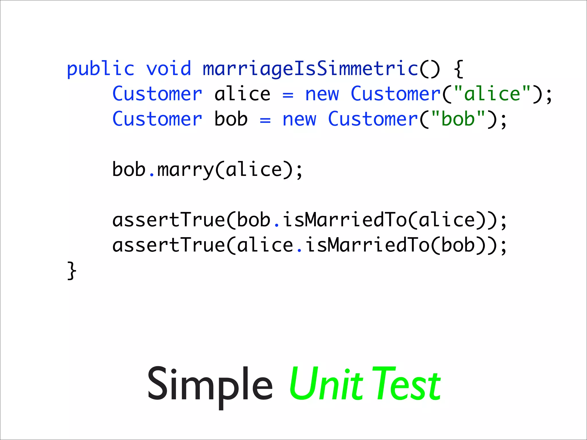 public void marriageIsSimmetric() {
    Customer alice = new Customer("alice");
    Customer bob = new Customer("bob");

    bob.marry(alice);

    assertTrue(bob.isMarriedTo(alice));
    assertTrue(alice.isMarriedTo(bob));
}




       Simple Unit Test
 