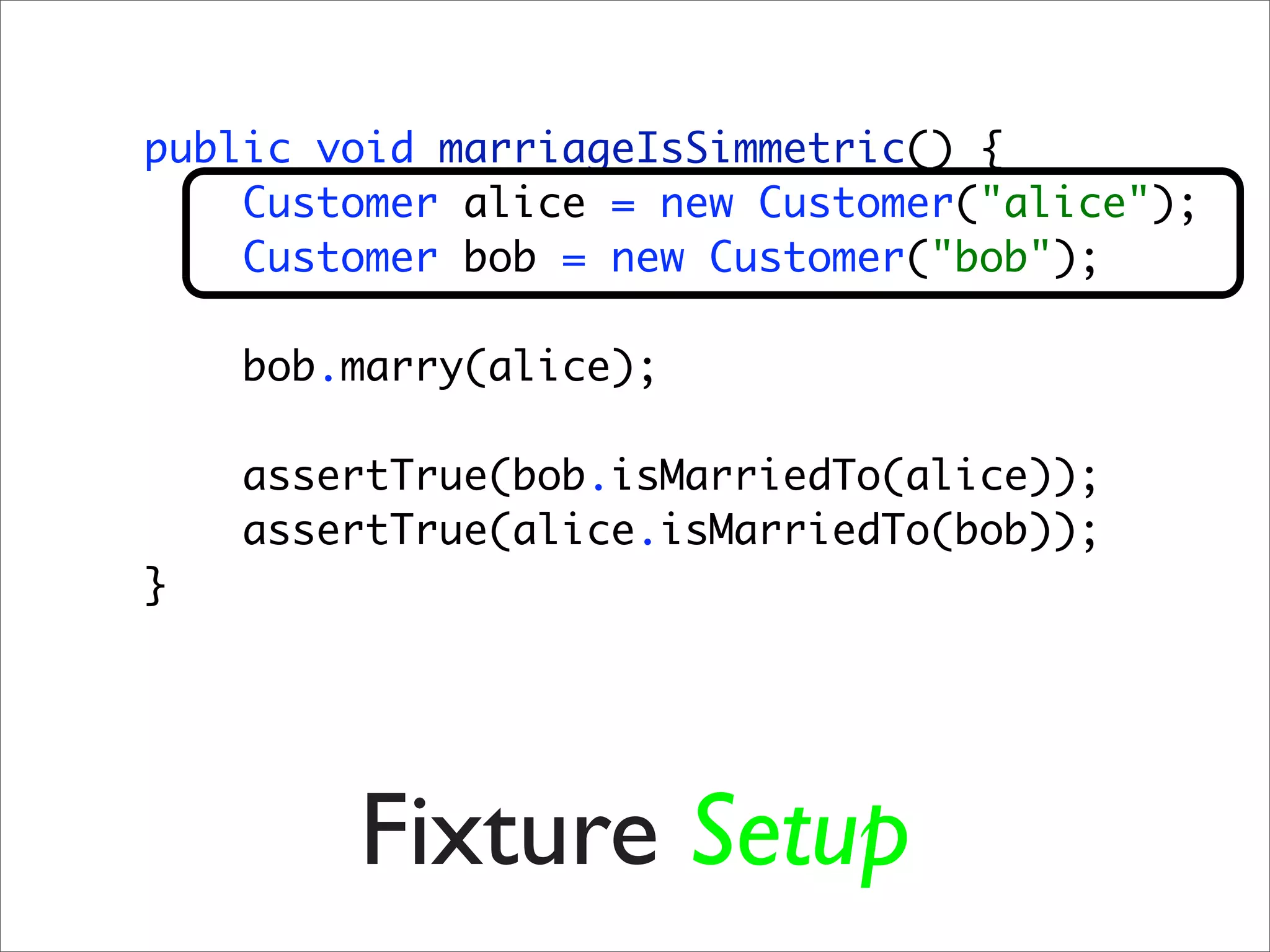 public void marriageIsSimmetric() {
    Customer alice = new Customer("alice");
    Customer bob = new Customer("bob");

    bob.marry(alice);

    assertTrue(bob.isMarriedTo(alice));
    assertTrue(alice.isMarriedTo(bob));
}




        Fixture Setup
 
