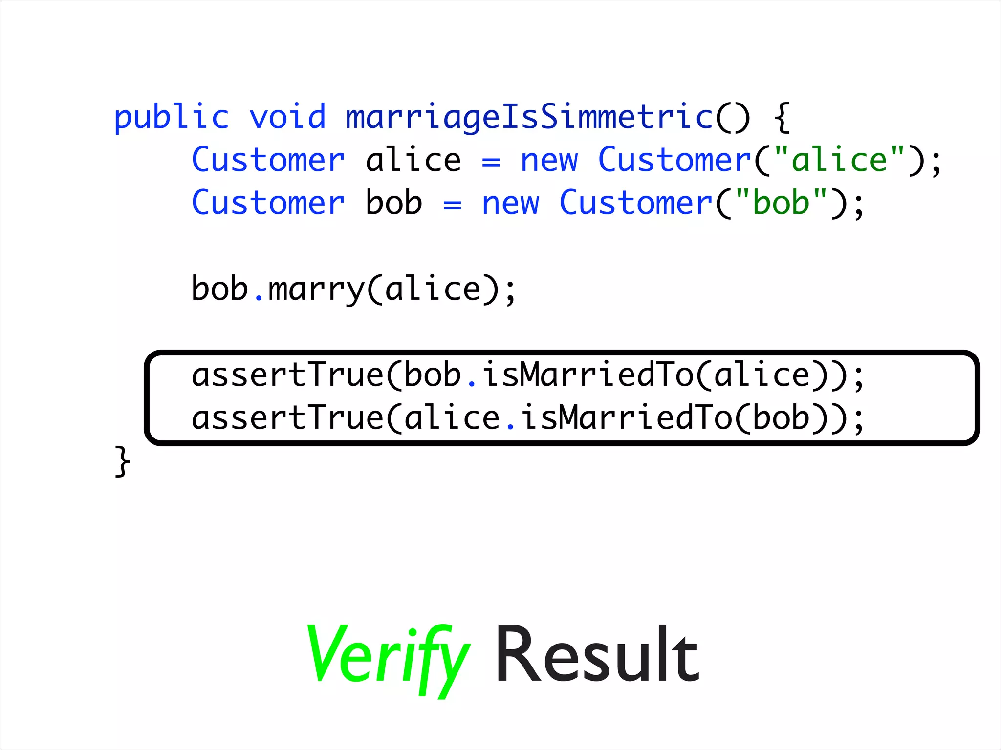 public void marriageIsSimmetric() {
    Customer alice = new Customer("alice");
    Customer bob = new Customer("bob");

    bob.marry(alice);

    assertTrue(bob.isMarriedTo(alice));
    assertTrue(alice.isMarriedTo(bob));
}




         Verify Result
 