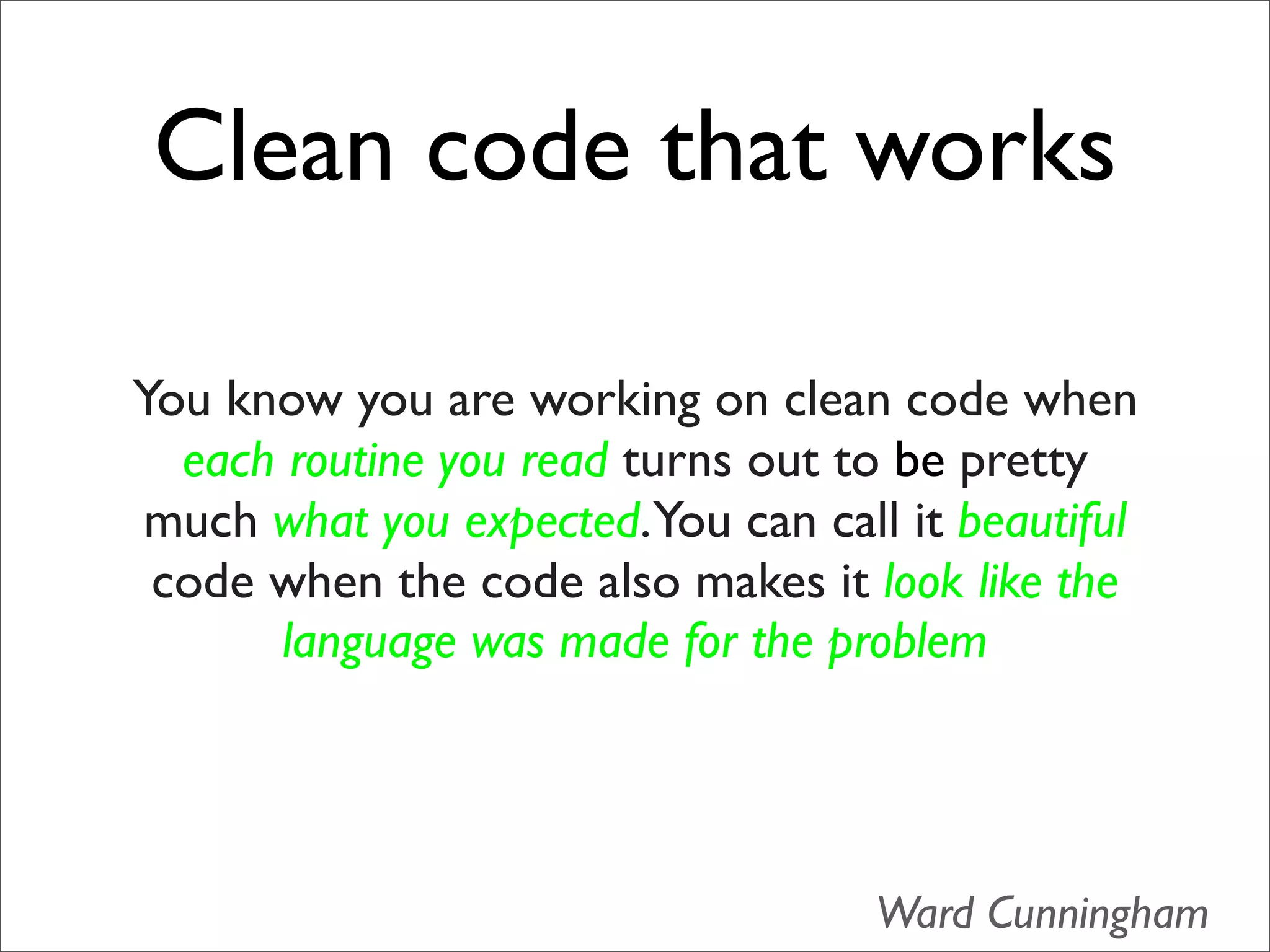 Clean code that works

You know you are working on clean code when
  each routine you read turns out to be pretty
much what you expected.You can call it beautiful
 code when the code also makes it look like the
       language was made for the problem




                                   Ward Cunningham
 