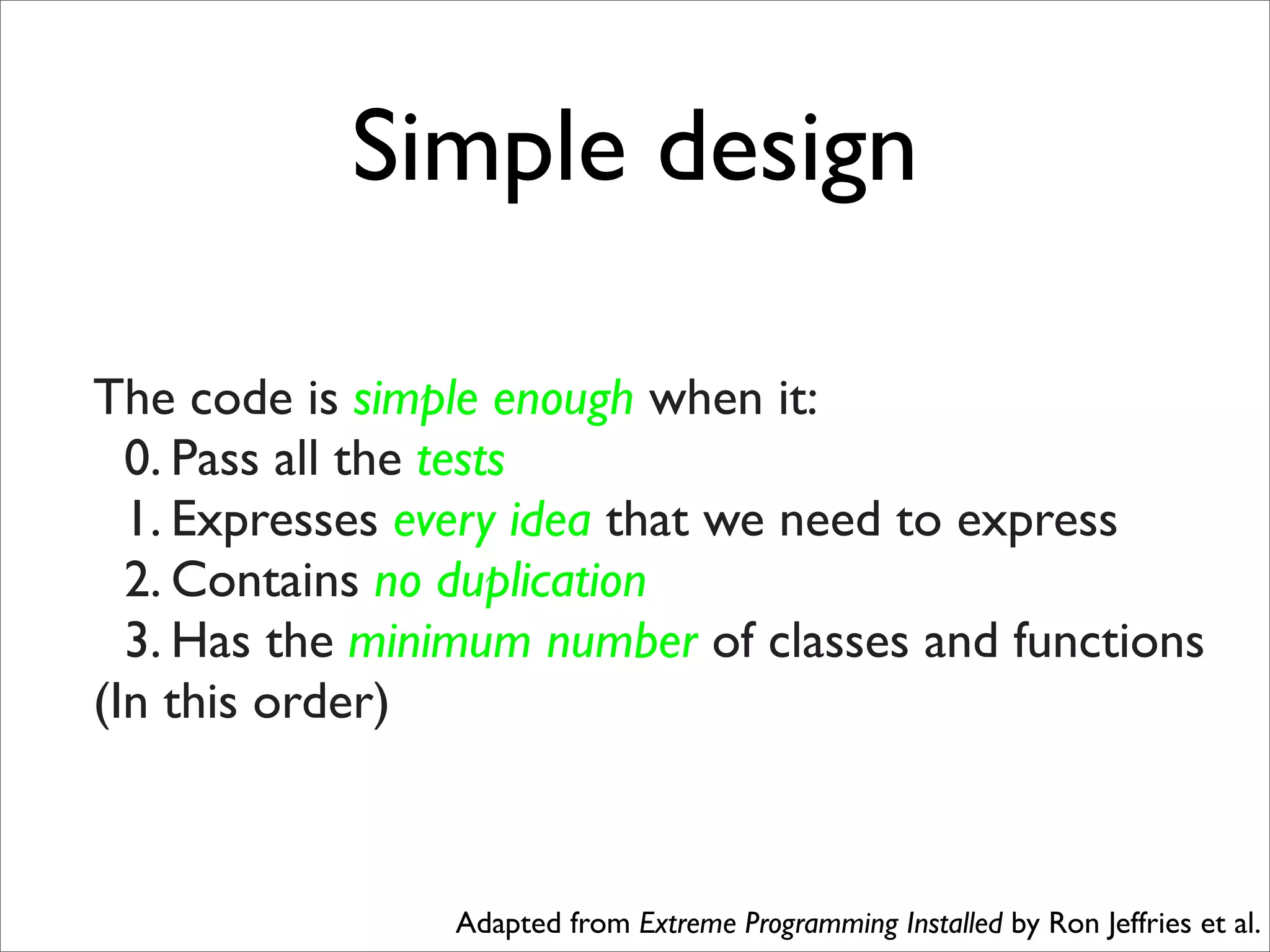 Simple design

The code is simple enough when it:
  0. Pass all the tests
  1. Expresses every idea that we need to express
  2. Contains no duplication
  3. Has the minimum number of classes and functions
(In this order)



                Adapted from Extreme Programming Installed by Ron Jeffries et al.
 