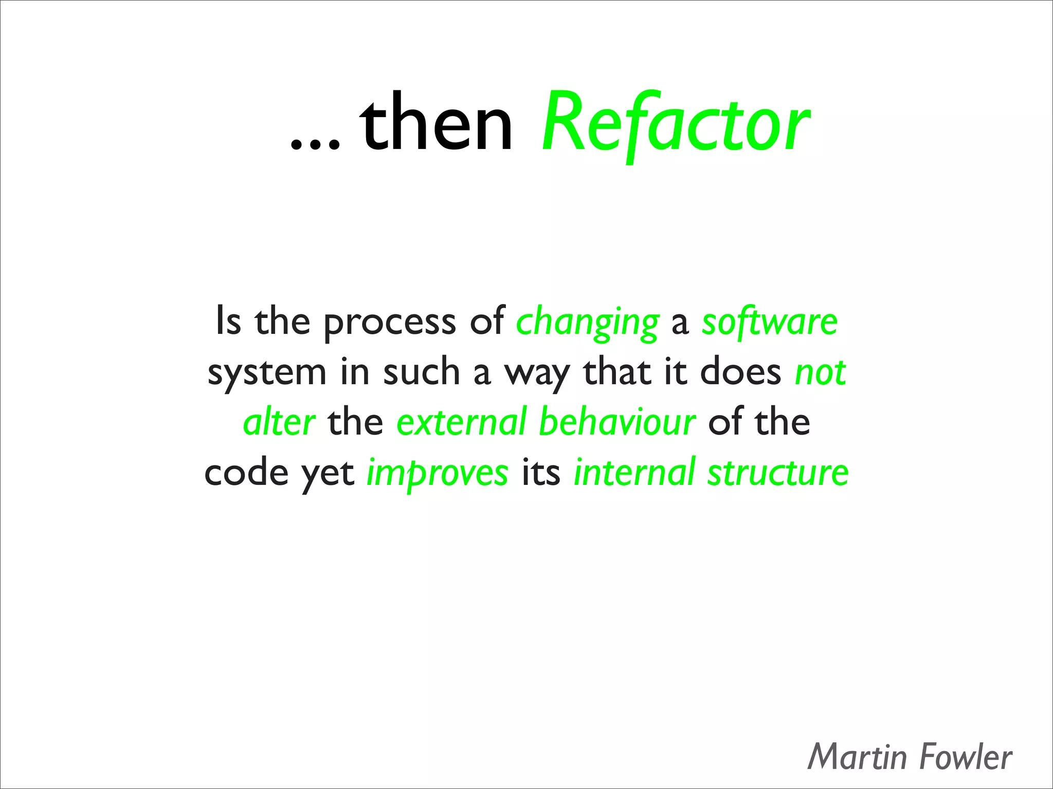 ... then Refactor

 Is the process of changing a software
system in such a way that it does not
   alter the external behaviour of the
code yet improves its internal structure




                                     Martin Fowler
 