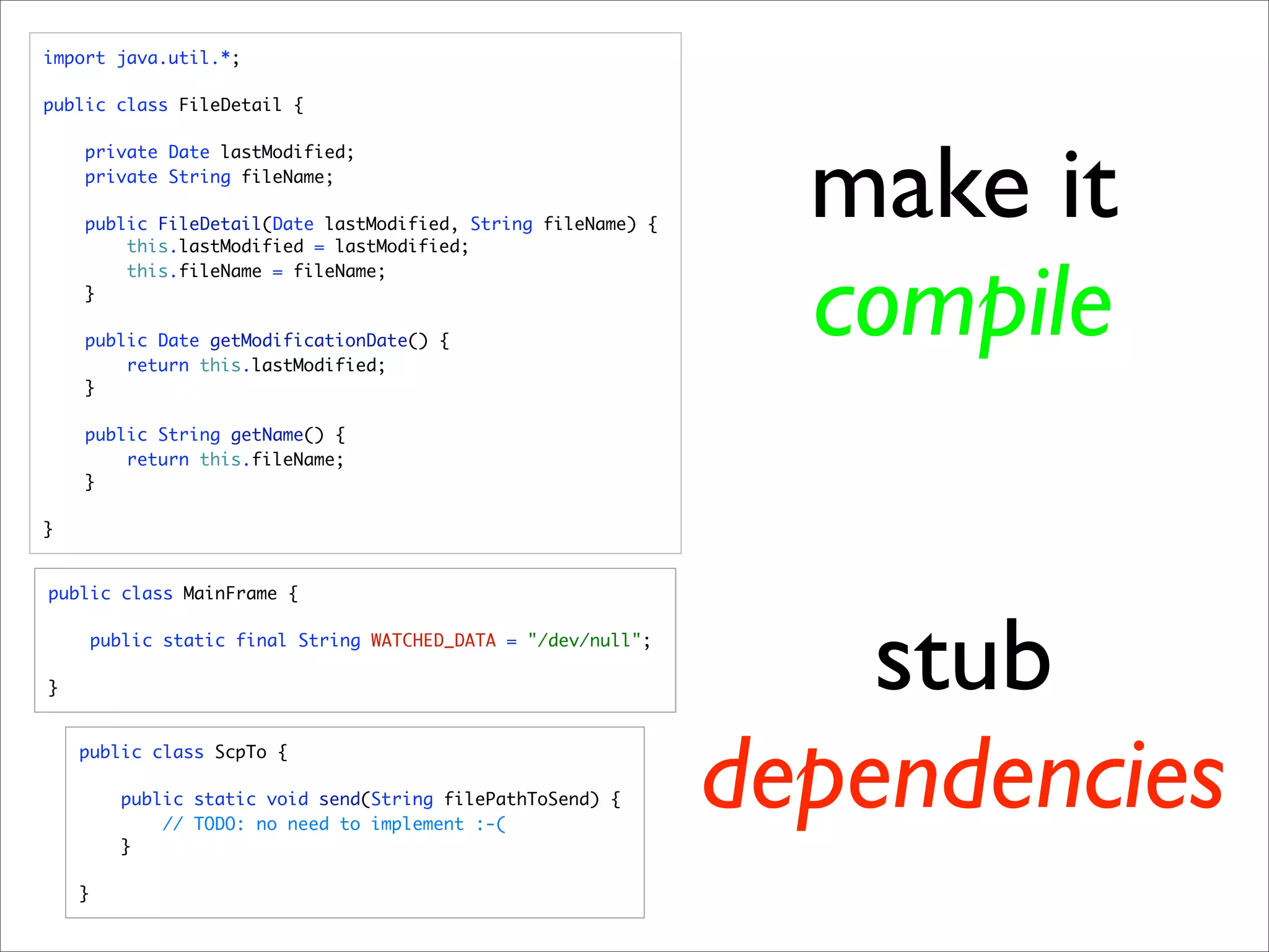 import java.util.*;

public class FileDetail {




                                                                   make it
    private Date lastModified;
    private String fileName;

    public FileDetail(Date lastModified, String fileName) {
        this.lastModified = lastModified;



                                                                   compile
        this.fileName = fileName;
    }

    public Date getModificationDate() {
        return this.lastModified;
    }

    public String getName() {
        return this.fileName;
    }

}


public class MainFrame {




}
        public static final String WATCHED_DATA = "/dev/null";

                                                                     stub
    public class ScpTo {

          public static void send(String filePathToSend) {

          }
              // TODO: no need to implement :-(
                                                                 dependencies
    }
 