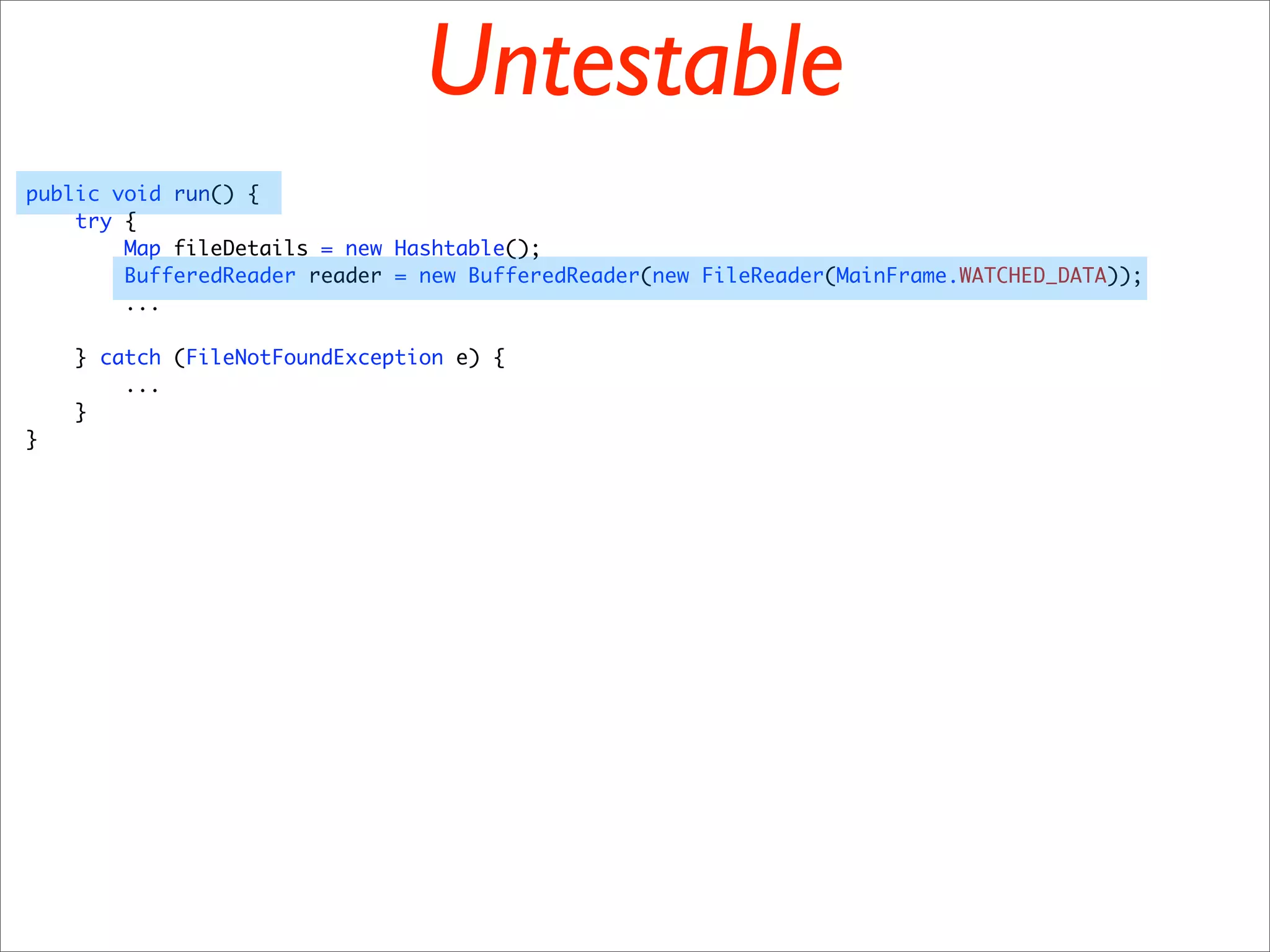 Untestable
public void run() {
    try {
        Map fileDetails = new Hashtable();
        BufferedReader reader = new BufferedReader(new FileReader(MainFrame.WATCHED_DATA));
        ...

    } catch (FileNotFoundException e) {
        ...
    }
}
 
