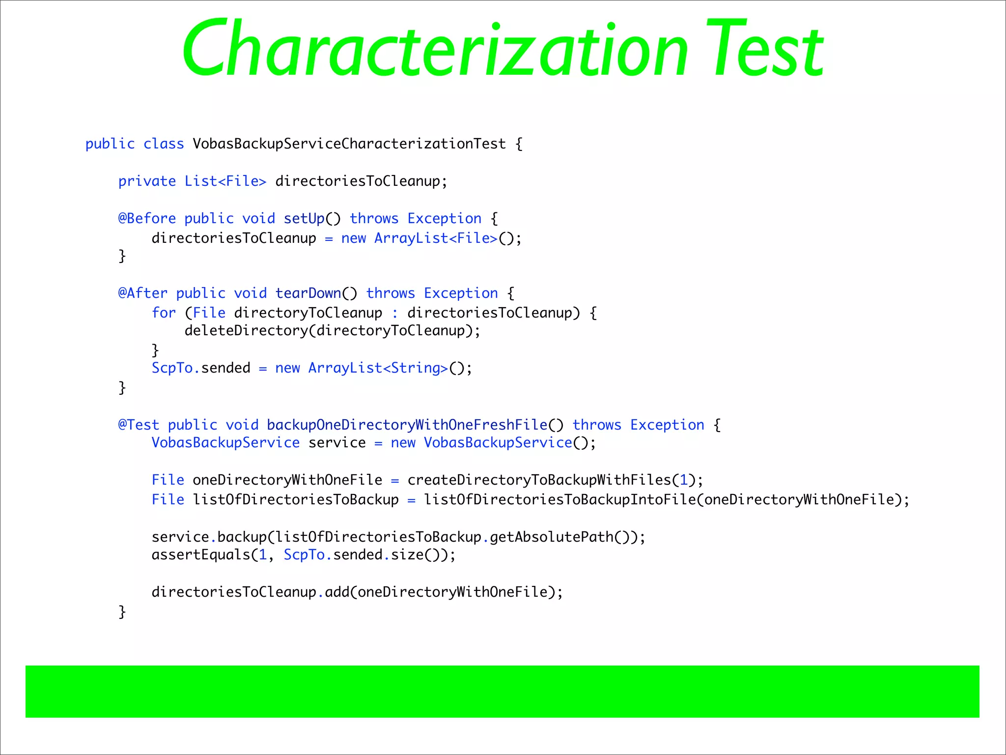 Characterization Test
public class VobasBackupServiceCharacterizationTest {

    private List<File> directoriesToCleanup;

   @Before public void setUp() throws Exception {
       directoriesToCleanup = new ArrayList<File>();
   }

   @After public void tearDown() throws Exception {
       for (File directoryToCleanup : directoriesToCleanup) {
           deleteDirectory(directoryToCleanup);
       }
       ScpTo.sended = new ArrayList<String>();
   }

    @Test public void backupOneDirectoryWithOneFreshFile() throws Exception {
        VobasBackupService service = new VobasBackupService();

        File oneDirectoryWithOneFile = createDirectoryToBackupWithFiles(1);
        File listOfDirectoriesToBackup = listOfDirectoriesToBackupIntoFile(oneDirectoryWithOneFile);

       service.backup(listOfDirectoriesToBackup.getAbsolutePath());
       assertEquals(1, ScpTo.sended.size());

       directoriesToCleanup.add(oneDirectoryWithOneFile);
   }
 