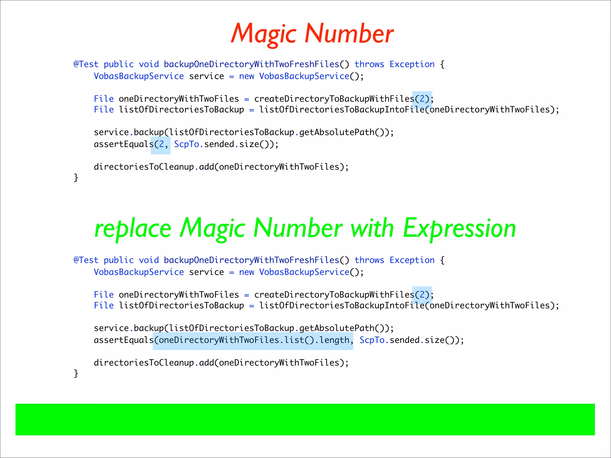 Magic Number
@Test public void backupOneDirectoryWithTwoFreshFiles() throws Exception {
    VobasBackupService service = new VobasBackupService();

    File oneDirectoryWithTwoFiles = createDirectoryToBackupWithFiles(2);
    File listOfDirectoriesToBackup = listOfDirectoriesToBackupIntoFile(oneDirectoryWithTwoFiles);

    service.backup(listOfDirectoriesToBackup.getAbsolutePath());
    assertEquals(2, ScpTo.sended.size());

    directoriesToCleanup.add(oneDirectoryWithTwoFiles);
}




    replace Magic Number with Expression
@Test public void backupOneDirectoryWithTwoFreshFiles() throws Exception {
    VobasBackupService service = new VobasBackupService();

    File oneDirectoryWithTwoFiles = createDirectoryToBackupWithFiles(2);
    File listOfDirectoriesToBackup = listOfDirectoriesToBackupIntoFile(oneDirectoryWithTwoFiles);

    service.backup(listOfDirectoriesToBackup.getAbsolutePath());
    assertEquals(oneDirectoryWithTwoFiles.list().length, ScpTo.sended.size());

    directoriesToCleanup.add(oneDirectoryWithTwoFiles);
}
 