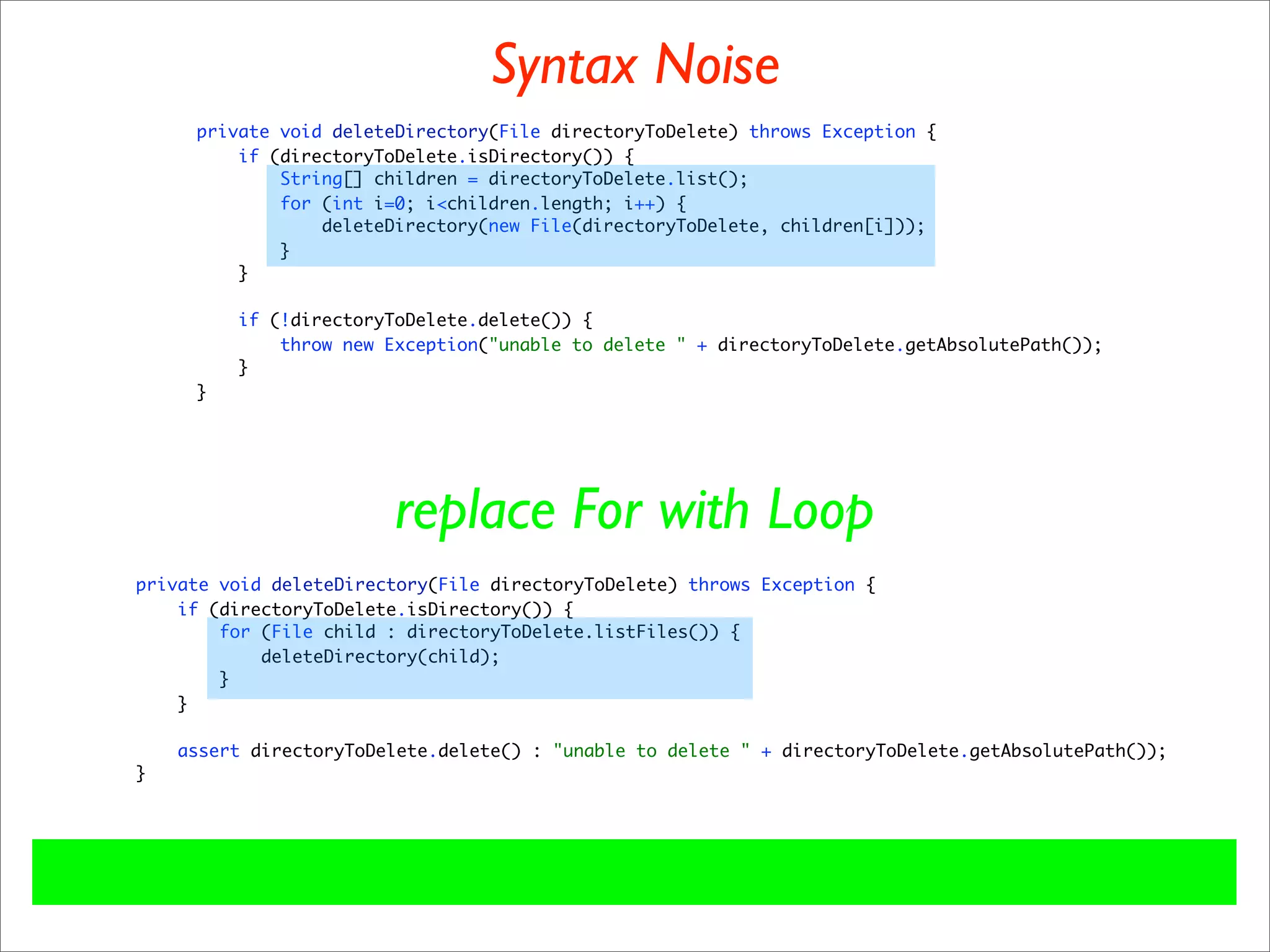 Syntax Noise
     private void deleteDirectory(File directoryToDelete) throws Exception {
         if (directoryToDelete.isDirectory()) {
             String[] children = directoryToDelete.list();
             for (int i=0; i<children.length; i++) {
                 deleteDirectory(new File(directoryToDelete, children[i]));
             }
         }

         if (!directoryToDelete.delete()) {
             throw new Exception("unable to delete " + directoryToDelete.getAbsolutePath());
         }
     }




                        replace For with Loop
private void deleteDirectory(File directoryToDelete) throws Exception {
    if (directoryToDelete.isDirectory()) {
        for (File child : directoryToDelete.listFiles()) {
            deleteDirectory(child);
        }
    }

    assert directoryToDelete.delete() : "unable to delete " + directoryToDelete.getAbsolutePath());
}
 