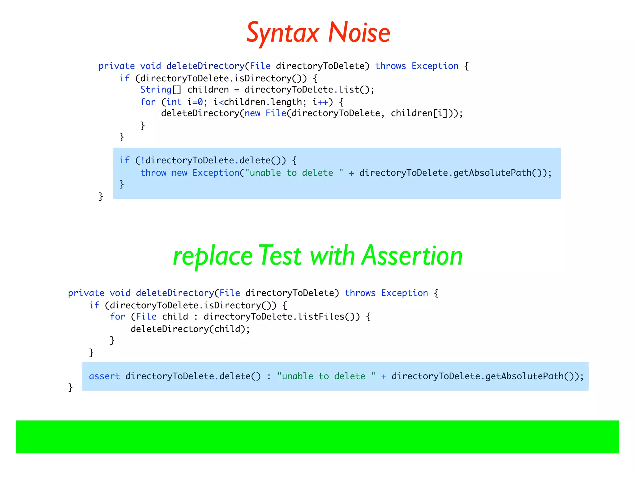 Syntax Noise
     private void deleteDirectory(File directoryToDelete) throws Exception {
         if (directoryToDelete.isDirectory()) {
             String[] children = directoryToDelete.list();
             for (int i=0; i<children.length; i++) {
                 deleteDirectory(new File(directoryToDelete, children[i]));
             }
         }

         if (!directoryToDelete.delete()) {
             throw new Exception("unable to delete " + directoryToDelete.getAbsolutePath());
         }
     }




                   replace Test with Assertion
private void deleteDirectory(File directoryToDelete) throws Exception {
    if (directoryToDelete.isDirectory()) {
        for (File child : directoryToDelete.listFiles()) {
            deleteDirectory(child);
        }
    }

    assert directoryToDelete.delete() : "unable to delete " + directoryToDelete.getAbsolutePath());
}
 