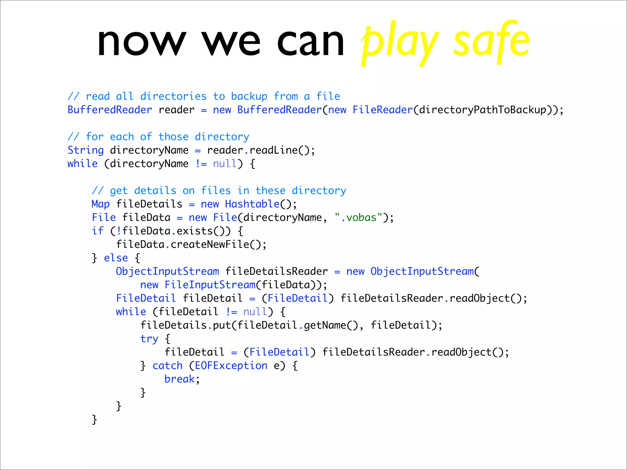 now we can play safe
// read all directories to backup from a file
BufferedReader reader = new BufferedReader(new FileReader(directoryPathToBackup));

// for each of those directory
String directoryName = reader.readLine();
while (directoryName != null) {

   // get details on files in these directory
   Map fileDetails = new Hashtable();
   File fileData = new File(directoryName, ".vobas");
   if (!fileData.exists()) {
       fileData.createNewFile();
   } else {
       ObjectInputStream fileDetailsReader = new ObjectInputStream(
            new FileInputStream(fileData));
       FileDetail fileDetail = (FileDetail) fileDetailsReader.readObject();
       while (fileDetail != null) {
           fileDetails.put(fileDetail.getName(), fileDetail);
            try {
                fileDetail = (FileDetail) fileDetailsReader.readObject();
           } catch (EOFException e) {
                break;
           }
       }
   }
 