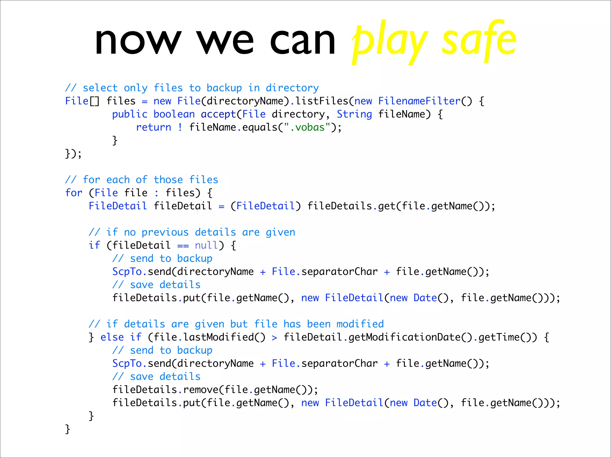 now we can play safe
// select only files to backup in directory
File[] files = new File(directoryName).listFiles(new FilenameFilter() {
        public boolean accept(File directory, String fileName) {
            return ! fileName.equals(".vobas");
        }
});

// for each of those files
for (File file : files) {
    FileDetail fileDetail = (FileDetail) fileDetails.get(file.getName());

    // if no previous details are given
    if (fileDetail == null) {
        // send to backup
        ScpTo.send(directoryName + File.separatorChar + file.getName());
        // save details
        fileDetails.put(file.getName(), new FileDetail(new Date(), file.getName()));

    // if details are given but file has been modified
    } else if (file.lastModified() > fileDetail.getModificationDate().getTime()) {
        // send to backup
        ScpTo.send(directoryName + File.separatorChar + file.getName());
        // save details
        fileDetails.remove(file.getName());
        fileDetails.put(file.getName(), new FileDetail(new Date(), file.getName()));
    }
}
 